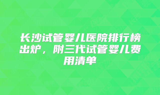 长沙试管婴儿医院排行榜出炉，附三代试管婴儿费用清单