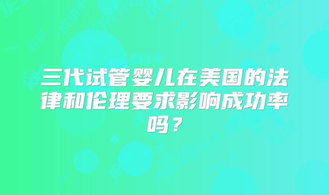 三代试管婴儿在美国的法律和伦理要求影响成功率吗?