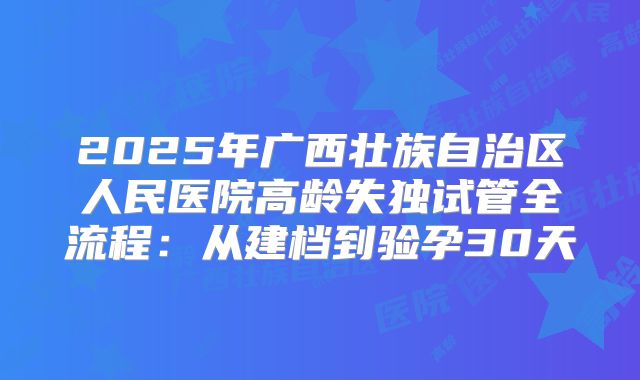 2025年广西壮族自治区人民医院高龄失独试管全流程:从建档到验孕30天