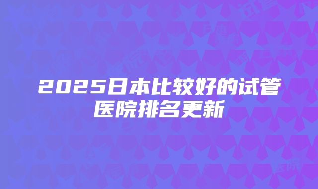 2025日本比较好的试管医院排名更新