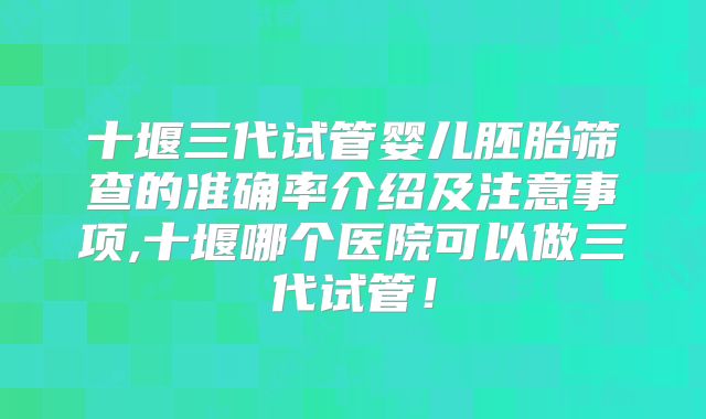 十堰三代试管婴儿胚胎筛查的准确率介绍及注意事项,十堰哪个医院可以做三代试管！