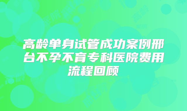 高龄单身试管成功案例邢台不孕不育专科医院费用流程回顾