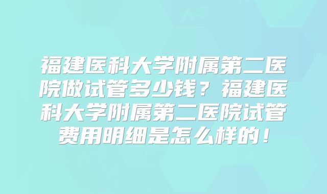 福建医科大学附属第二医院做试管多少钱？福建医科大学附属第二医院试管费用明细是怎么样的！