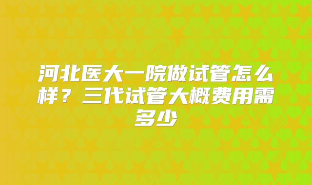 河北医大一院做试管怎么样？三代试管大概费用需多少