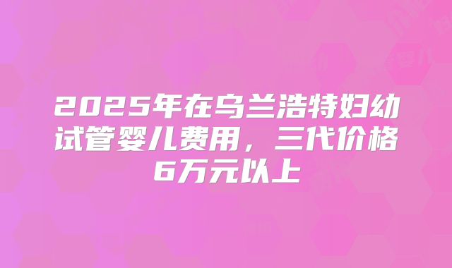 2025年在乌兰浩特妇幼试管婴儿费用，三代价格6万元以上