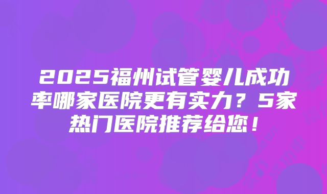 2025福州试管婴儿成功率哪家医院更有实力?5家热门医院推荐给您!
