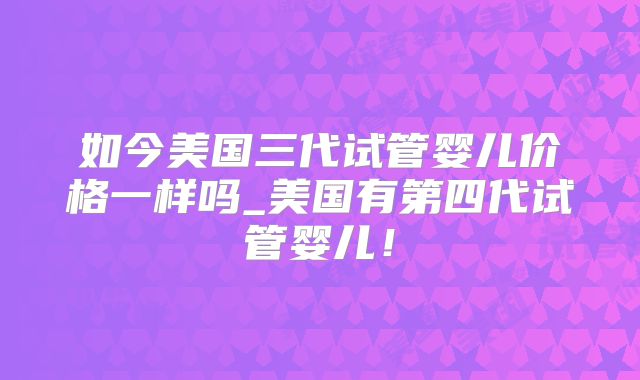 如今美国三代试管婴儿价格一样吗_美国有第四代试管婴儿！