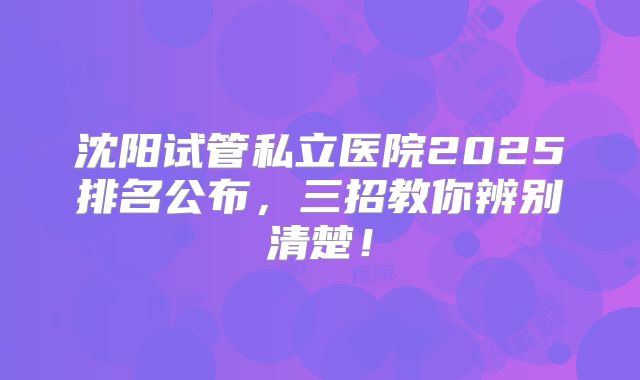 沈阳试管私立医院2025排名公布,三招教你辨别清楚!