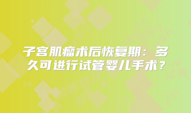 子宫肌瘤术后恢复期：多久可进行试管婴儿手术？