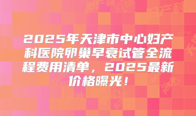 2025年天津市中心妇产科医院卵巢早衰试管全流程费用清单，2025最新价格曝光！