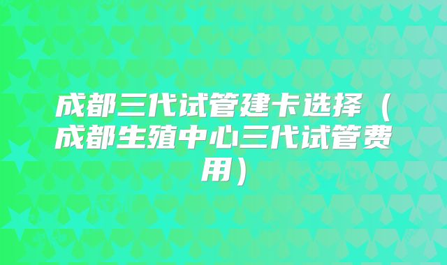 成都三代试管建卡选择(成都生殖中心三代试管费用)