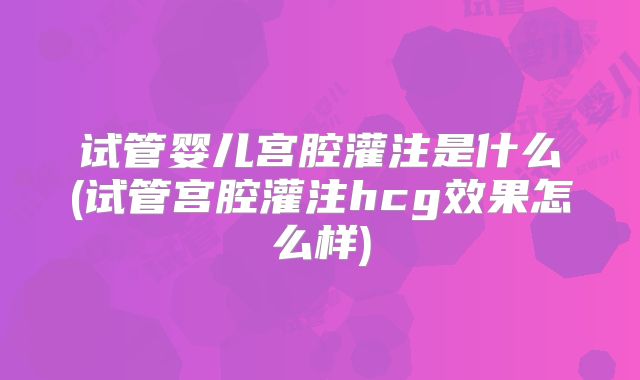 试管婴儿宫腔灌注是什么(试管宫腔灌注hcg效果怎么样)
