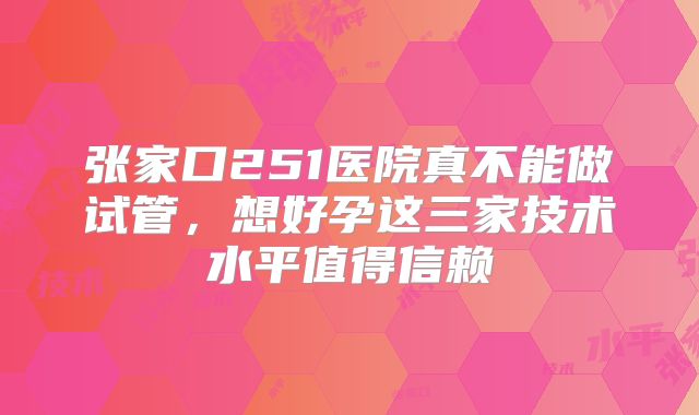 张家口251医院真不能做试管,想好孕这三家技术水平值得信赖