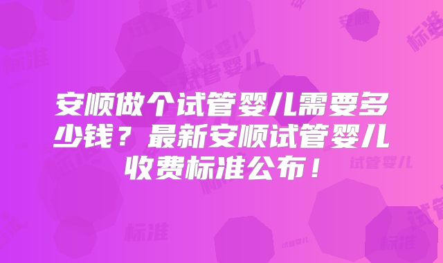 安顺做个试管婴儿需要多少钱?最新安顺试管婴儿收费标准公布!