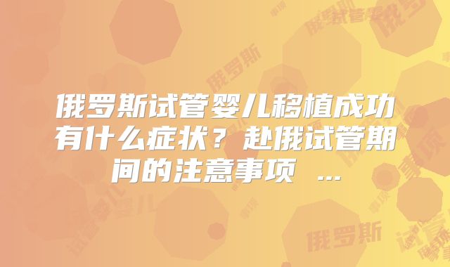 俄罗斯试管婴儿移植成功有什么症状？赴俄试管期间的注意事项 ...