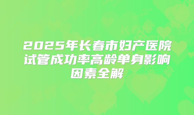2025年长春市妇产医院试管成功率高龄单身影响因素全解