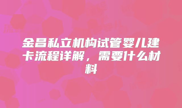 金昌私立机构试管婴儿建卡流程详解,需要什么材料