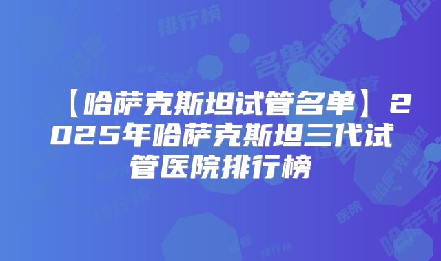 【哈萨克斯坦试管名单】2025年哈萨克斯坦三代试管医院排行榜