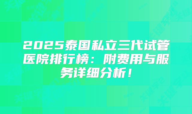 2025泰国私立三代试管医院排行榜：附费用与服务详细分析！