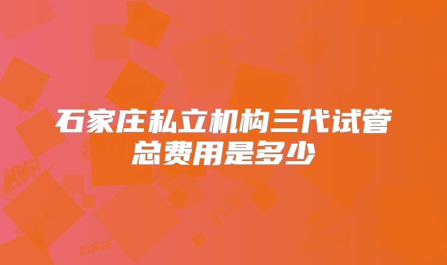 石家庄私立机构三代试管总费用是多少