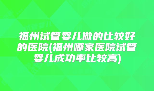 福州试管婴儿做的比较好的医院(福州哪家医院试管婴儿成功率比较高)