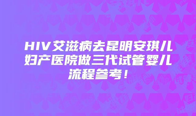 HIV艾滋病去昆明安琪儿妇产医院做三代试管婴儿流程参考！
