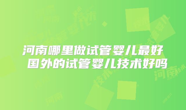 河南哪里做试管婴儿最好 国外的试管婴儿技术好吗