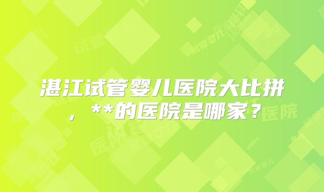 湛江试管婴儿医院大比拼,**的医院是哪家?