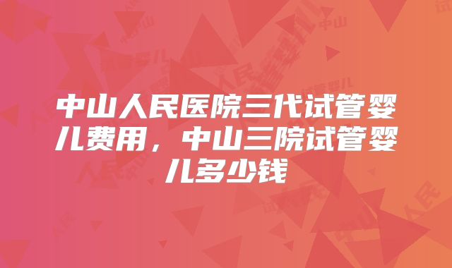 中山人民医院三代试管婴儿费用，中山三院试管婴儿多少钱