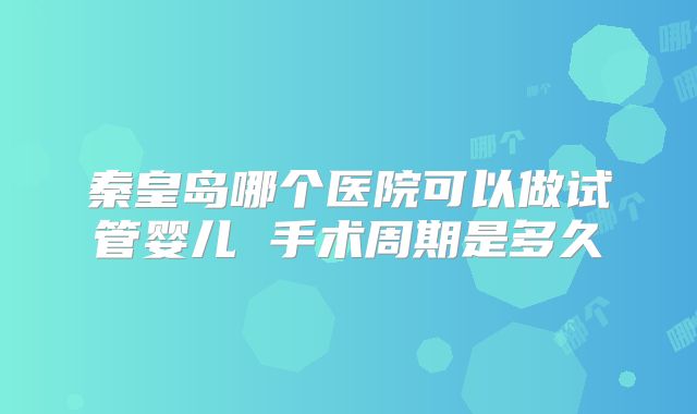 秦皇岛哪个医院可以做试管婴儿 手术周期是多久