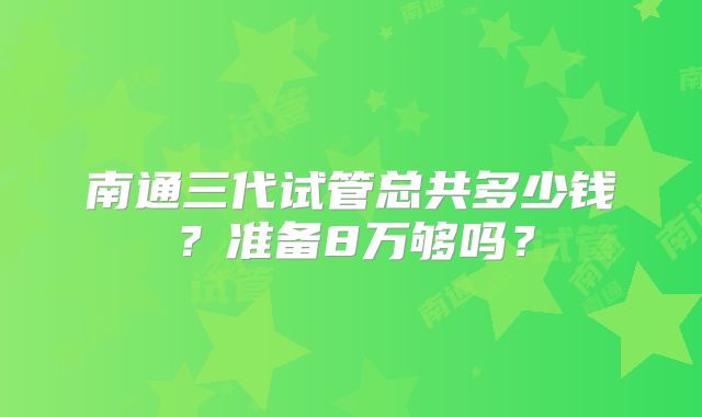南通三代试管总共多少钱？准备8万够吗？