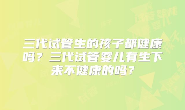 三代试管生的孩子都健康吗?三代试管婴儿有生下来不健康的吗?
