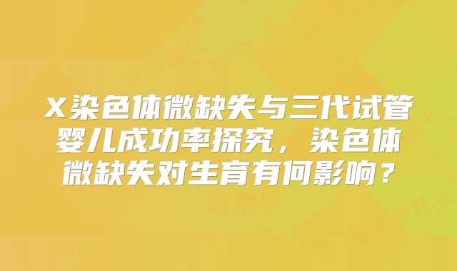 X染色体微缺失与三代试管婴儿成功率探究，染色体微缺失对生育有何影响？