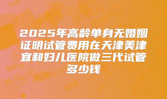 2025年高龄单身无婚姻证明试管费用在天津美津宜和妇儿医院做三代试管多少钱