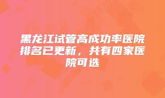 黑龙江试管高成功率医院排名已更新,共有四家医院可选