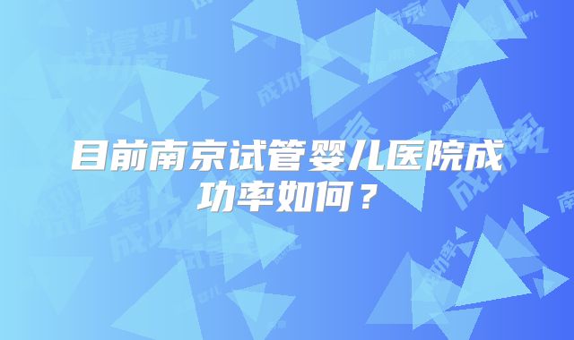 目前南京试管婴儿医院成功率如何？
