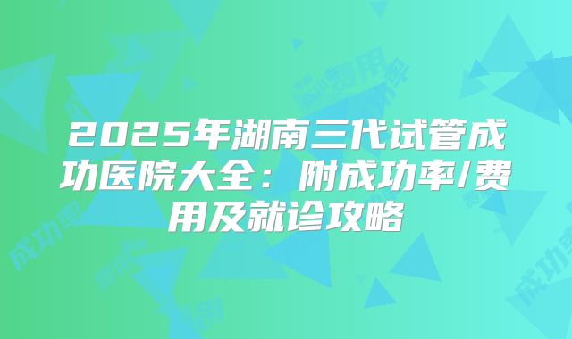 2025年湖南三代试管成功医院大全：附成功率/费用及就诊攻略
