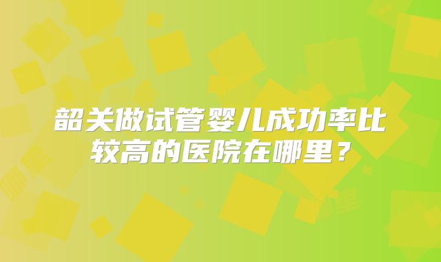 韶关做试管婴儿成功率比较高的医院在哪里?