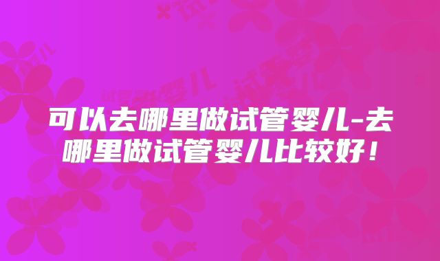 可以去哪里做试管婴儿-去哪里做试管婴儿比较好！