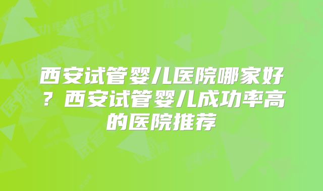 西安试管婴儿医院哪家好？西安试管婴儿成功率高的医院推荐