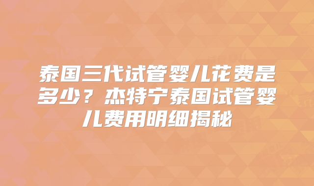 泰国三代试管婴儿花费是多少？杰特宁泰国试管婴儿费用明细揭秘