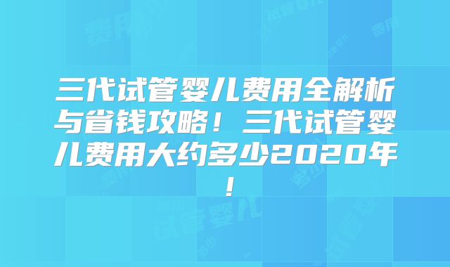 三代试管婴儿费用全解析与省钱攻略！三代试管婴儿费用大约多少2020年！