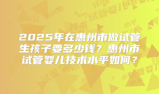 2025年在惠州市做试管生孩子要多少钱？惠州市试管婴儿技术水平如何？