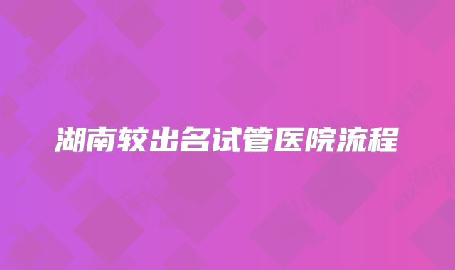 湖南较出名试管医院流程