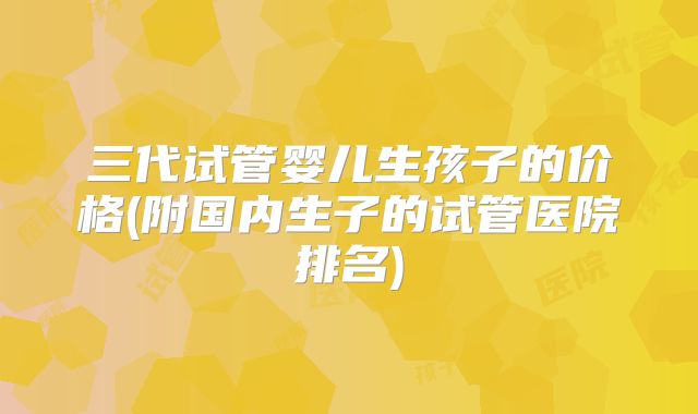三代试管婴儿生孩子的价格(附国内生子的试管医院排名)
