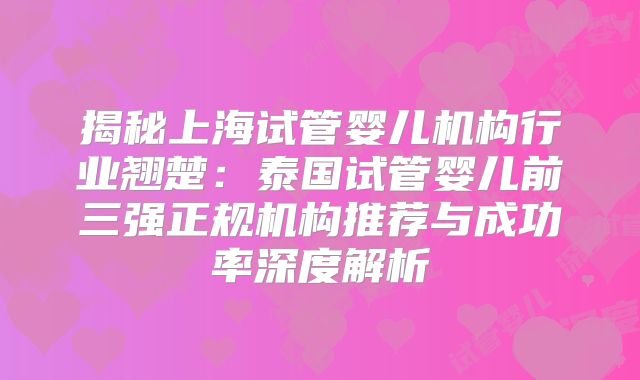 揭秘上海试管婴儿机构行业翘楚：泰国试管婴儿前三强正规机构推荐与成功率深度解析