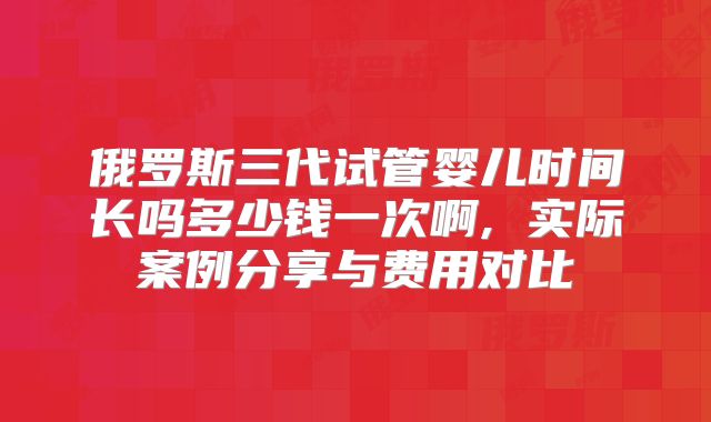 俄罗斯三代试管婴儿时间长吗多少钱一次啊, 实际案例分享与费用对比