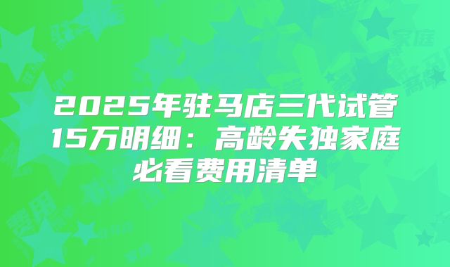 2025年驻马店三代试管15万明细：高龄失独家庭必看费用清单