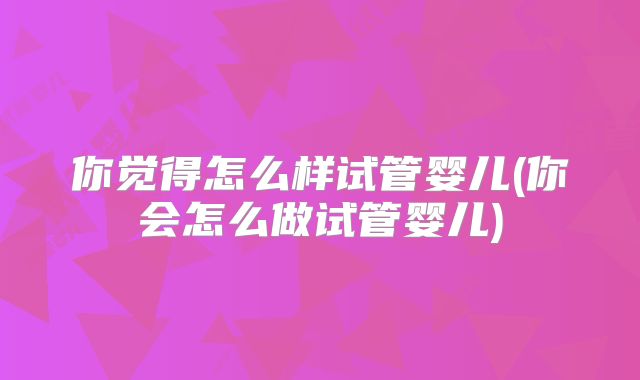 你觉得怎么样试管婴儿(你会怎么做试管婴儿)