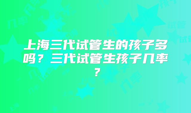 上海三代试管生的孩子多吗？三代试管生孩子几率？